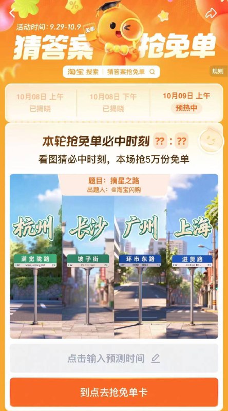 淘宝.搜：猜答案抢免单活动时间：9.29-10.9号9号上午场有5万份免单卡题目：摘星之路时间是 10:10或10:20备用答案时间是 11:21提前获取次数，可抽多次