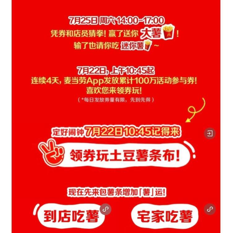 留意麦当劳送mian费大薯连续4天 每天早10点四十五22号: 50w份 23号: 30w份24号: 15w份  25号:5w份核销时间: 7.25号14点-17点麦当劳αpp-首页下拉进入活动快开始 就能看到入口了